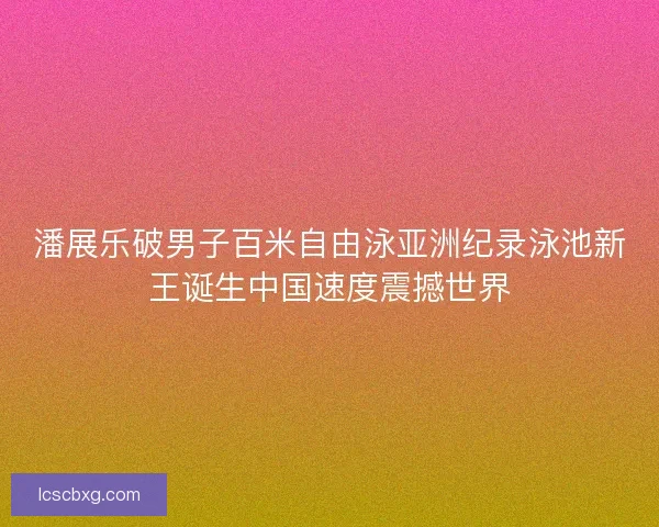 潘展乐破男子百米自由泳亚洲纪录泳池新王诞生中国速度震撼世界