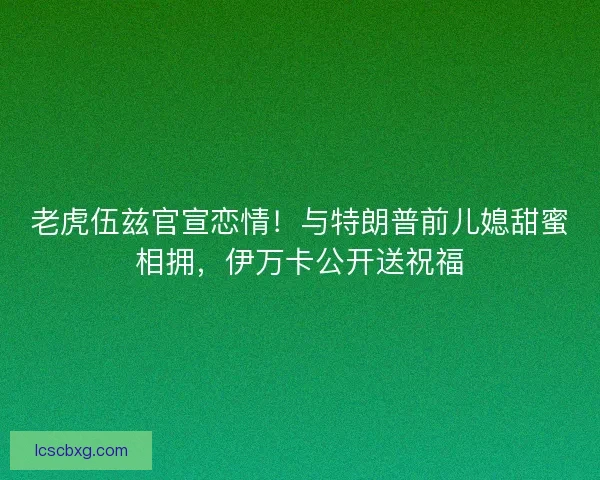 老虎伍兹官宣恋情！与特朗普前儿媳甜蜜相拥，伊万卡公开送祝福
