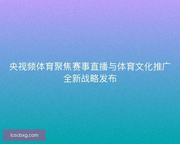 央视频体育聚焦赛事直播与体育文化推广全新战略发布