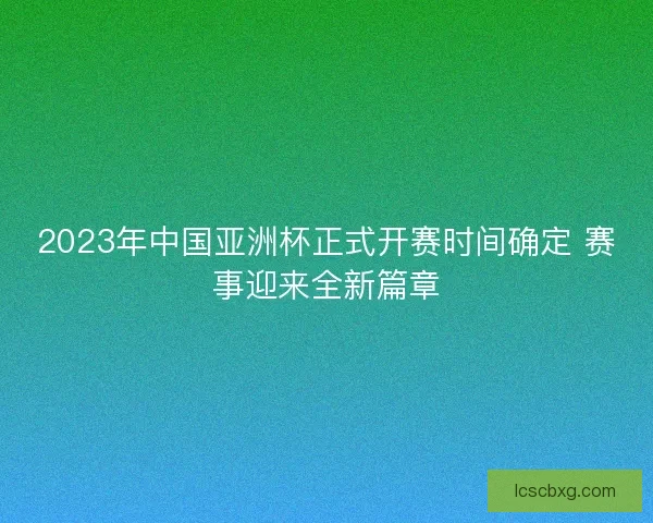 2023年中国亚洲杯正式开赛时间确定 赛事迎来全新篇章